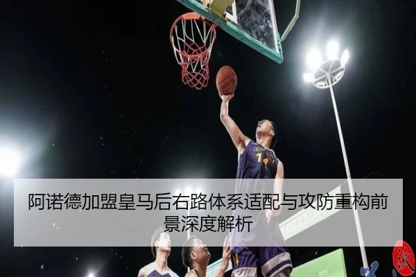 阿诺德加盟皇马后右路体系适配与攻防重构前景深度解析